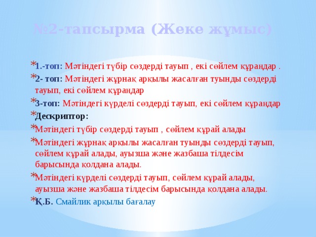 № 2-тапсырма (Жеке жұмыс) 1.-топ: Мәтіндегі түбір сөздерді тауып , екі сөйлем құраңдар . 2- топ: Мәтіндегі жұрнақ арқылы жасалған туынды сөздерді тауып, екі сөйлем құраңдар 3-топ: Мәтіндегі күрделі сөздерді тауып, екі сөйлем құраңдар Дескриптор: Мәтіндегі түбір сөздерді тауып , сөйлем құрай алады Мәтіндегі жұрнақ арқылы жасалған туынды сөздерді тауып, сөйлем құрай алады, ауызша және жазбаша тілдесім барысында қолдана алады. Мәтіндегі күрделі сөздерді тауып, сөйлем құрай алады, ауызша және жазбаша тілдесім барысында қолдана алады. Қ.Б. Смайлик арқылы бағалау 