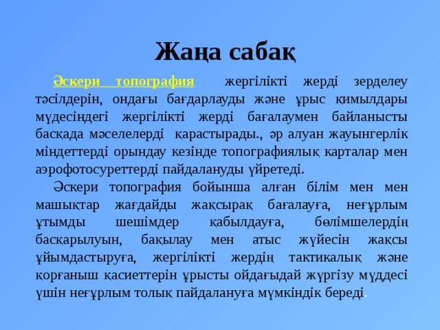 Жаңа сабақ Әскери  топография  жергілікті жерді зерделеу тәсілдерін, ондағы бағдарлауды және ұрыс қимылдары мүдесіндегі жергілікті жерді бағалаумен байланысты басқада мәселелерді қарастырады., әр алуан жауынгерлік міндеттерді орындау кезінде топографиялық карталар мен аэрофотосуреттерді пайдалануды үйретеді. Әскери топография бойынша алған білім мен мен машықтар жағдайды жақсырақ бағалауға, неғұрлым ұтымды шешімдер қабылдауға, бөлімшелердің басқарылуын, бақылау мен атыс жүйесін жақсы ұйымдастыруға, жергілікті жердің тактикалық және қорғаныш қасиеттерін ұрысты ойдағыдай жүргізу мүддесі үшін неғұрлым толық пайдалануға мүмкіндік береді . 