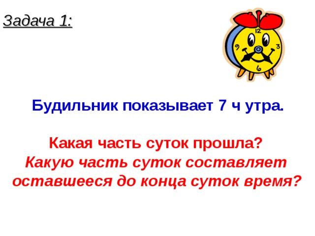 Задача 1: Будильник показывает 7 ч утра.  Какая часть суток прошла? Какую часть суток составляет оставшееся до конца суток время?  