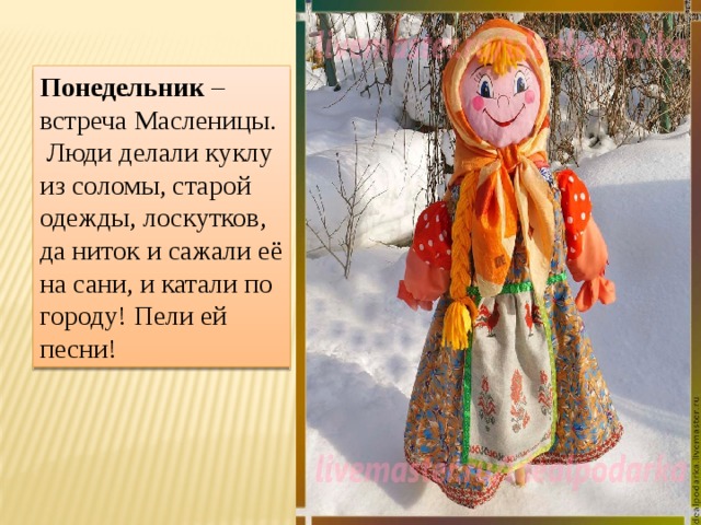 Понедельник – встреча Масленицы. Люди делали куклу из соломы, старой одежды, лоскутков, да ниток и сажали её на сани, и катали по городу! Пели ей песни! 