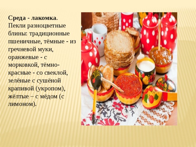 Среда - лакомка . Пекли разноцветные блины: традиционные пшеничные, тёмные - из гречневой муки, оранжевые - с морковкой, тёмно-красные - со свеклой, зелёные с сушёной крапивой (укропом), жёлтые – с мёдом (с лимоном). 