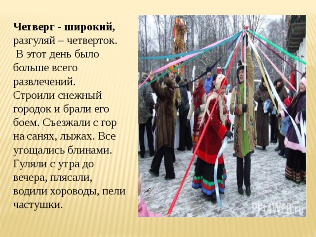 Четверг - широкий, разгуляй – четверток.  В этот день было больше всего развлечений. Строили снежный городок и брали его боем. Съезжали с гор на санях, лыжах. Все угощались блинами. Гуляли с утра до вечера, плясали, водили хороводы, пели частушки. 