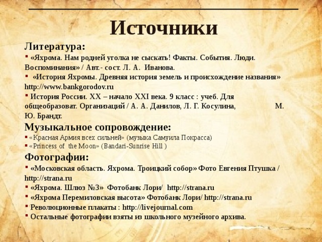Источники Литература:  «Яхрома. Нам родней уголка не сыскать! Факты. События. Люди. Воспоминания» / Авт.- сост. Л. А. Иванова.   «История Яхромы. Древняя история земель и происхождение названия» http://www.bankgorodov.ru  История России. XX – начало XXI века. 9 класс : учеб. Для общеобразоват. Организаций / А. А. Данилов, Л. Г. Косулина,  М. Ю. Брандт. Музыкальное сопровождение:  «Красная Армия всех сильней» (музыка Самуила Покрасса)  «Princess o f t he Moon» ( Bandari-Sunrise  Hill ) Фотографии:  «Московская область. Яхрома. Троицкий собор» Фото Евгения Птушка / http://strana.ru  «Яхрома. Шлюз №3» Фотобанк Лори/  http://strana.ru  «Яхрома Перемиловская высота» Фотобанк Лори/ http://strana.ru  Революционные плакаты : http:// l ivejournal.com  Остальные фотографии взяты из школьного музейного архива.   