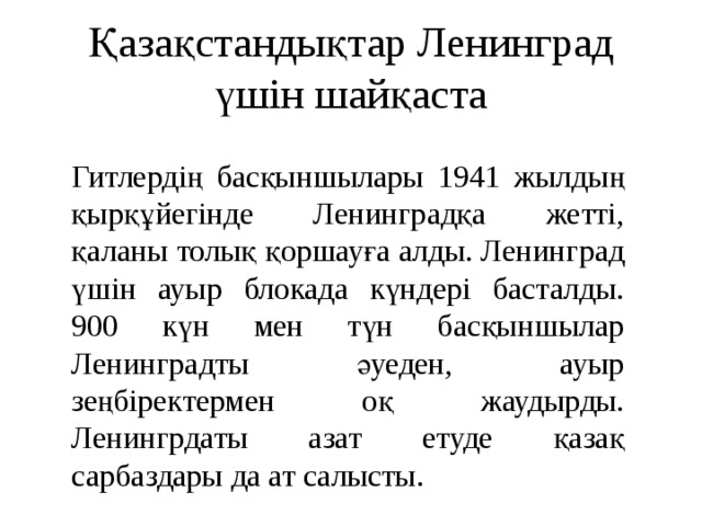 Қазақстандықтар Ленинград үшін шайқаста Гитлердің басқыншылары 1941 жылдың қырқұйегінде Ленинградқа жетті, қаланы толық қоршауға алды. Ленинград үшін ауыр блокада күндері басталды. 900 күн мен түн басқыншылар Ленинградты әуеден, ауыр зеңбіректермен оқ жаудырды. Ленингрдаты азат етуде қазақ сарбаздары да ат салысты. 