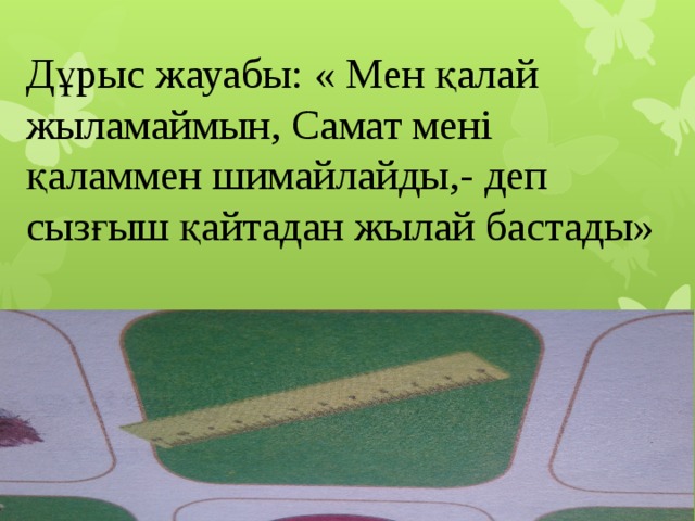 Дұрыс жауабы: « Мен қалай жыламаймын, Самат мені қаламмен шимайлайды,- деп сызғыш қайтадан жылай бастады» 