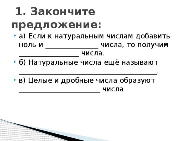  1. Закончите предложение: а) Если к натуральным числам добавить ноль и _______________ числа, то получим _________________ числа. б) Натуральные числа ещё называют _______________________________________. в) Целые и дробные числа образуют _______________________ числа 