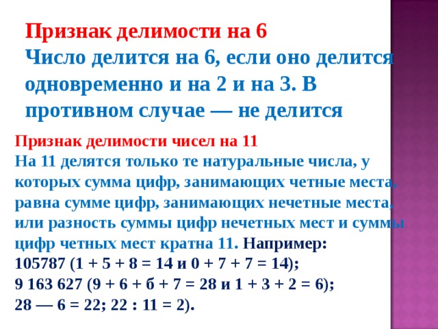 Признак делимости на 6 Число делится на 6, если оно делится одновременно и на 2 и на 3. В противном случае — не делится   Признак делимости чисел на 11 На 11 делятся только те натуральные числа, у которых сумма цифр, занимающих четные места, равна сумме цифр, занимающих нечетные места, или разность суммы цифр нечетных мест и суммы цифр четных мест кратна 11. Например:  105787 (1 + 5 + 8 = 14 и 0 + 7 + 7 = 14);  9 163 627 (9 + 6 + б + 7 = 28 и 1 + 3 + 2 = 6);  28 — 6 = 22; 22 : 11 = 2). 