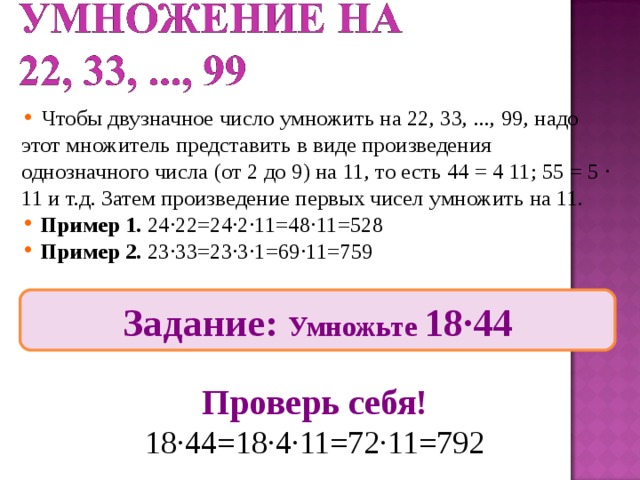 Чтобы двузначное число умножить на 22, 33, ..., 99, надо этот множитель представить в виде произведения однозначного числа (от 2 до 9) на 11, то есть 44 = 4 11; 55 = 5 ∙ 11 и т.д. Затем произведение первых чисел умножить на 11.  Пример 1. 24∙22=24∙2∙11=48∙11=528  Пример 2. 23∙33=23∙3∙1=69∙11=759 Задание: Умножьте 18∙44 Проверь себя! 18∙44=18∙4∙11=72∙11=792 