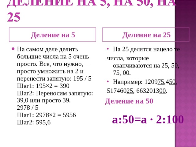 Деление на 25 Деление на 5 На самом деле делить большие числа на 5 очень просто. Все, что нужно,— просто умножить на 2 и перенести запятую: 195 / 5  Шаг1: 195×2 = 390  Шаг2: Переносим запятую: 39,0 или просто 39.  2978 / 5  Шаг1: 2978×2 = 5956  Шаг2: 595,6 На 25 делятся нацело те числа, которые оканчиваются на 25, 50, 75, 00. Например: 1209 75 ,4 50 , 517460 25 , 6632013 00 . Деление на 50 a : 50=a ∙ 2:100  