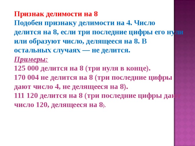Признак делимости на 8 Подобен признаку делимости на 4. Число делится на 8, если три последние цифры его нули или образуют число, делящееся на 8. В остальных случаях — не делится. Примеры: 125 000 делится на 8 (три нуля в конце).  170 004 не делится на 8 (три последние цифры дают число 4, не делящееся на 8).  111 120 делится на 8 (три последние цифры дают число 120, делящееся на 8 ). 