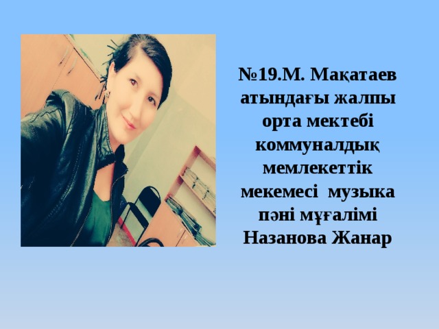 № 19.М. Мақатаев атындағы жалпы орта мектебі коммуналдық мемлекеттік мекемесі музыка пәні мұғалімі Назанова Жанар 