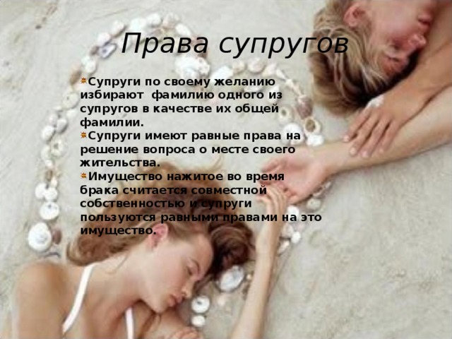 Права супругов Супруги по своему желанию избирают фамилию одного из супругов в качестве их общей фамилии. Супруги имеют равные права на решение вопроса о месте своего жительства. Имущество нажитое во время брака считается совместной собственностью и супруги пользуются равными правами на это имущество.  