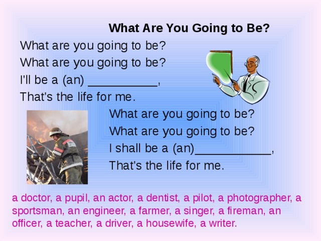 What Are You Going to Be? What Are You Going to Be? What are you going to be? What are you going to be? I'll be a (an) __________, That's the life for me. What are you going to be? What are you going to be? I shall be a (an)___________, That's the life for me. What are you going to be? What are you going to be? I shall be a (an)___________, That's the life for me. a doctor, a pupil, an actor, a dentist, a pilot, a photographer, a sportsman, an engineer, a farmer, a singer, a fireman, an officer, a teacher, a driver, a housewife, a writer.   