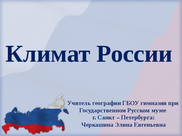 Климат России Учитель географии ГБОУ гимназия при Государственном Русском музее г. Санкт – Петербурга: Черкашина Элина Евгеньевна