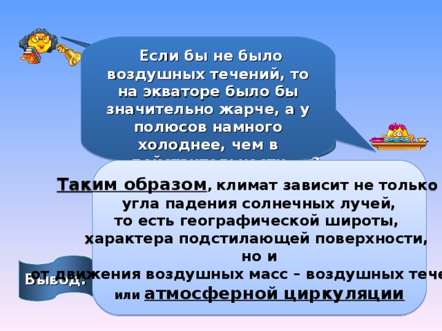 Если бы не было воздушных течений, то на экваторе было бы значительно жарче, а у полюсов намного холоднее, чем в действительности Какова роль воздушных течений в распределении тепла и влаги на поверхности Земли? Таким образом , климат зависит не только от  угла падения солнечных лучей, то есть географической широты, характера подстилающей поверхности,  но и от движения воздушных масс – воздушных течений , или атмосферной циркуляции Вывод: