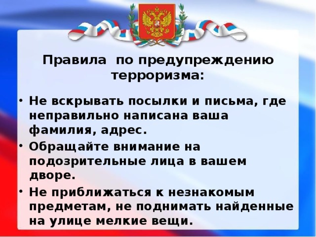 Правила по предупреждению терроризма: Не вскрывать посылки и письма, где неправильно написана ваша фамилия, адрес. Обращайте внимание на подозрительные лица в вашем дворе. Не приближаться к незнакомым предметам, не поднимать найденные на улице мелкие вещи. 