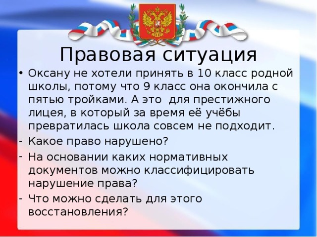Правовая ситуация Оксану не хотели принять в 10 класс родной школы, потому что 9 класс она окончила с пятью тройками. А это для престижного лицея, в который за время её учёбы превратилась школа совсем не подходит. Какое право нарушено? На основании каких нормативных документов можно классифицировать нарушение права? Что можно сделать для этого восстановления? 
