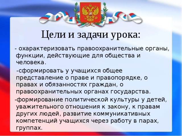 Цели и задачи урока:  - охарактеризовать правоохранительные органы, функции, действующие для общества и человека.  -сформировать у учащихся общее представление о праве и правопорядке, о правах и обязанностях граждан, о правоохранительных органах государства.  -формирование политической культуры у детей, уважительного отношения к закону, к правам других людей, развитие коммуникативных компетенций учащихся через работу в парах, группах. 