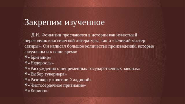 Закрепим изученное  Д.И. Фонвизин прославился в истории как известный переводчик классической литературы, так и «великий мастер сатиры». Он написал большое количество произведений, которые актуальны и в наше время: «Бригадир» «Недоросль» «Рассуждения о непременных государственных законах» «Выбор гувернера» «Разговор у княгини Халдиной» «Чистосердечное признание» «Корион». 