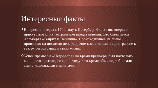 Интересные факты Во время поездки в 1760 году в Петербург Фонвизин впервые присутствовал на театральном представлении. Это была пьеса Хольберга «Генрих и Пернилл». Происходившее на сцене произвело на писателя неизгладимое впечатление, а пристрастие к театру он сохранил на всю жизнь. Успех премьеры «Недоросля» во время премьеры был настолько велик, что зрители, по принятому в то время обычаю, забросали сцену кошельками с деньгами.    