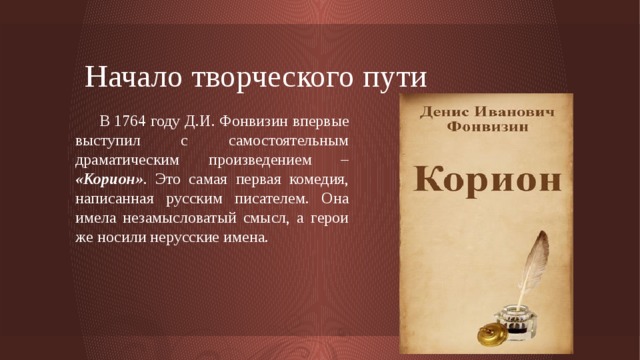 Начало творческого пути  В 1764 году Д.И. Фонвизин впервые выступил с самостоятельным драматическим произведением – «Корион» .  Это самая первая комедия, написанная русским писателем. Она имела незамысловатый смысл, а герои же носили нерусские имена. 