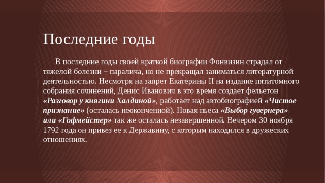 Последние годы  В последние годы своей краткой биографии Фонвизин страдал от тяжелой болезни – паралича, но не прекращал заниматься литературной деятельностью. Несмотря на запрет Екатерины II на издание пятитомного собрания сочинений, Денис Иванович в это время создает фельетон «Разговор у княгини Халдиной» , работает над автобиографией «Чистое признание» (осталась неоконченной).  Новая пьеса «Выбор гувернера» или «Гофмейстер» так же осталась незавершенной. Вечером 30 ноября 1792 года он привез ее к Державину, с которым находился в дружеских отношениях.     