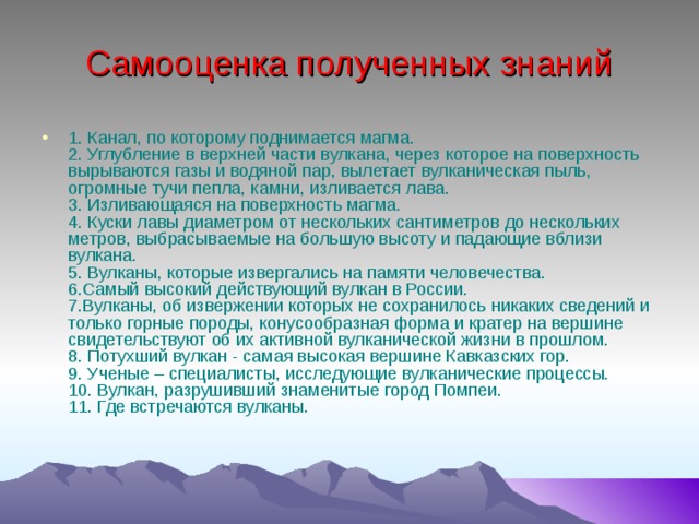 Самооценка полученных знаний 1. Канал, по которому поднимается магма.  2. Углубление в верхней части вулкана, через которое на поверхность вырываются газы и водяной пар, вылетает вулканическая пыль, огромные тучи пепла, камни, изливается лава.  3. Изливающаяся на поверхность магма.  4. Куски лавы диаметром от нескольких сантиметров до нескольких метров, выбрасываемые на большую высоту и падающие вблизи вулкана.  5. Вулканы, которые извергались на памяти человечества.  6.Самый высокий действующий вулкан в России.  7.Вулканы, об извержении которых не сохранилось никаких сведений и только горные породы, конусообразная форма и кратер на вершине свидетельствуют об их активной вулканической жизни в прошлом.  8. Потухший вулкан - самая высокая вершине Кавказских гор.  9. Ученые – специалисты, исследующие вулканические процессы.  10. Вулкан, разрушивший знаменитые город Помпеи.  11. Где встречаются вулканы.    