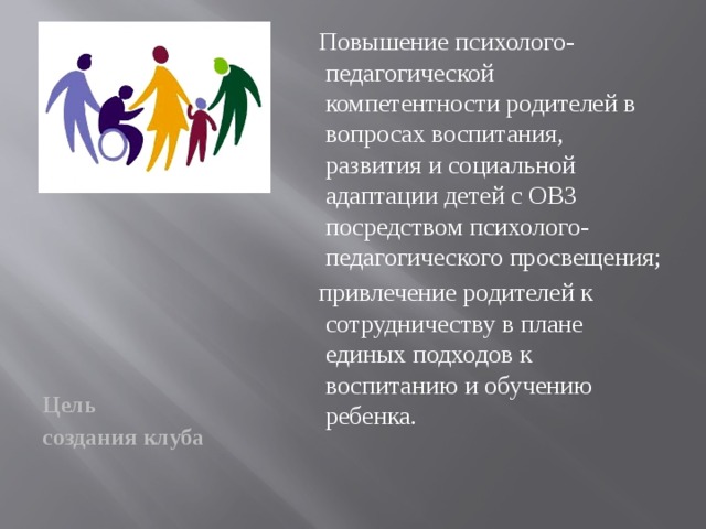 Повышение психолого-педагогической компетентности родителей в вопросах воспитания, развития и социальной адаптации детей с ОВЗ посредством психолого-педагогического просвещения;  привлечение родителей к сотрудничеству в плане единых подходов к воспитанию и обучению ребенка. Цель создания клуба