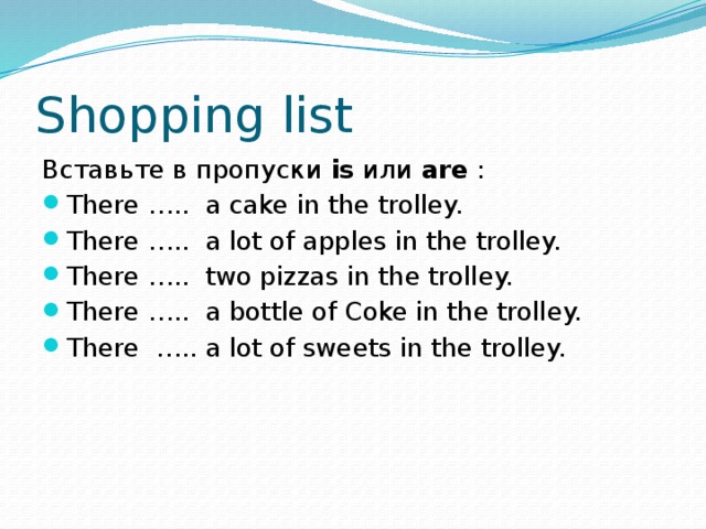 Shopping list Вставьте в пропуски is или are : There ….. a cake in the trolley. There ….. a lot of apples in the trolley. There ….. two pizzas in the trolley. There ….. a bottle of Coke in the trolley. There ….. a lot of sweets in the trolley. 