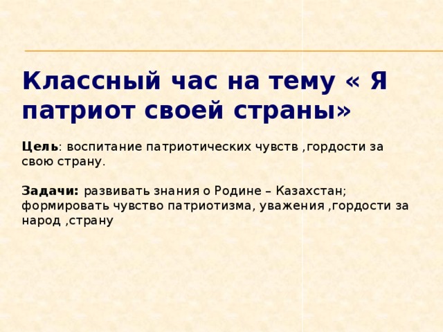 Классный час на тему « Я патриот своей страны» Цель : воспитание патриотических чувств ,гордости за свою страну.  Задачи: развивать знания о Родине – Казахстан; формировать чувство патриотизма, уважения ,гордости за народ ,страну 