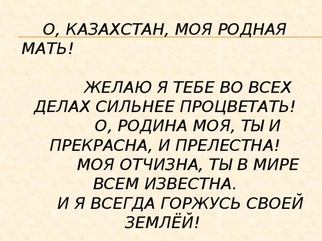 О, Казахстан, моя родная мать!  Желаю я тебе во всех делах сильнее процветать!  О, Родина моя, ты и прекрасна, и прелестна!  Моя отчизна, ты в мире всем известна.  И я всегда горжусь своей землёй! 