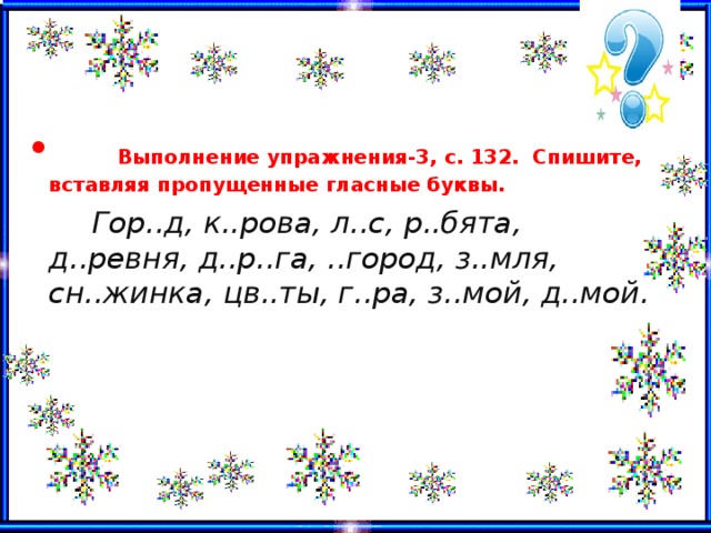  Выполнение упражнения -3, с. 132. Спишите, вставляя пропущенные гласные буквы.  Гор..д, к..рова, л..с, р..бята, д..ревня, д..р..га, ..город, з..мля, сн..жинка, цв..ты, г..ра, з..мой, д..мой.  