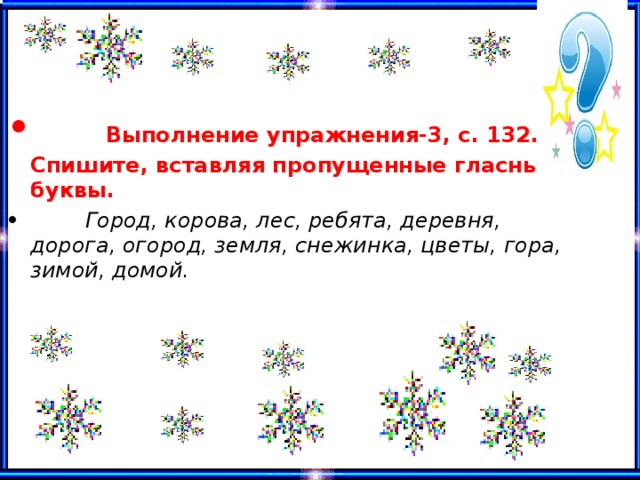  Выполнение упражнения -3, с. 132. Спишите, вставляя пропущенные гласные буквы.  Город, корова, лес, ребята, деревня, дорога, огород, земля, снежинка, цветы, гора, зимой, домой.  