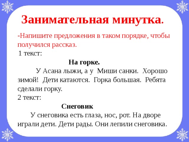 -Напишите предложения в таком порядке, чтобы получился рассказ.  1 текст:  На горке.  У Асана лыжи, а у Миши санки. Хорошо зимой! Дети катаются. Горка большая. Ребята сделали горку. 2 текст:   Снеговик  У снеговика есть глаза, нос, рот. На дворе играли дети. Дети рады. Они лепили снеговика.  Занимательная минутка .             