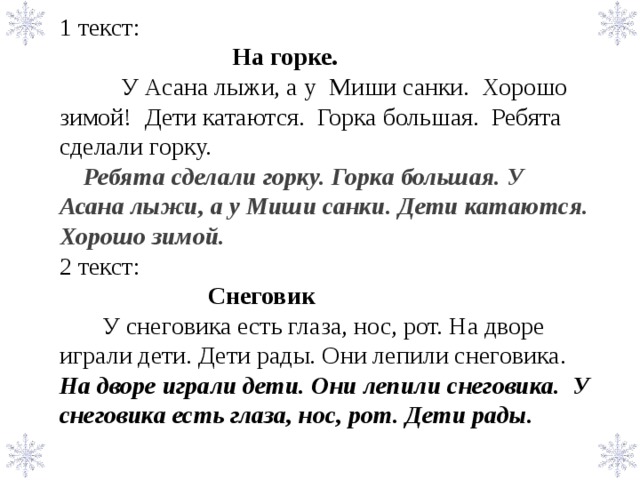 1 текст:  На горке.  У Асана лыжи, а у Миши санки. Хорошо зимой! Дети катаются. Горка большая. Ребята сделали горку.  Ребята сделали горку. Горка большая. У Асана лыжи, а у Миши санки. Дети катаются. Хорошо зимой. 2 текст:   Снеговик  У снеговика есть глаза, нос, рот. На дворе играли дети. Дети рады. Они лепили снеговика. На дворе играли дети. Они лепили снеговика. У снеговика есть глаза, нос, рот. Дети рады.               