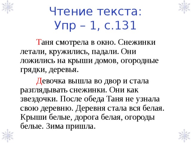 Чтение текста:  Упр – 1, с.131  Т аня смотрела в окно. Снежинки летали, кружились, падали. Они ложились на крыши домов, огородные грядки, деревья.  Д евочка вышла во двор и стала разглядывать снежинки. Они как звездочки. После обеда Таня не узнала свою деревню. Деревня стала вся белая. Крыши белые, дорога белая, огороды белые. Зима пришла. 