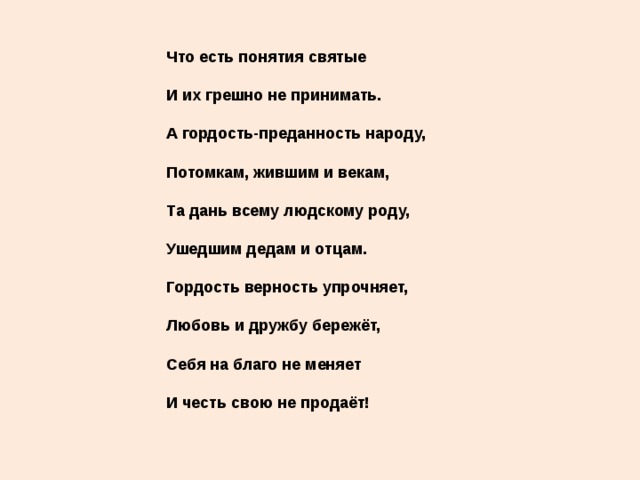 Что есть понятия святые   И их грешно не принимать.   А гордость-преданность народу,   Потомкам, жившим и векам,   Та дань всему людскому роду,   Ушедшим дедам и отцам.   Гордость верность упрочняет,   Любовь и дружбу бережёт,   Себя на благо не меняет   И честь свою не продаёт!   