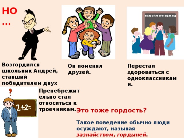 НО … Возгордился школьник Андрей, ставший победителем двух городских олимпиад. Он поменял друзей. Перестал здороваться с одноклассниками. Пренебрежительно стал относиться к троечникам. Это тоже гордость? Такое поведение обычно люди осуждают, называя зазнайством, гордыней. 
