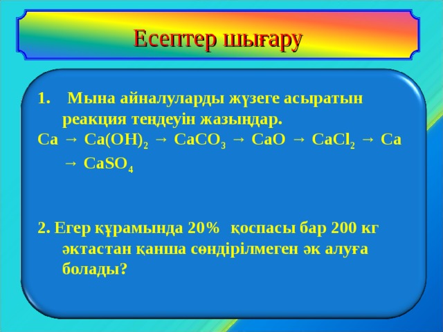 Есептер шығару     1. Мына айналуларды жүзеге асыратын реакция теңдеуін жазыңдар. Ca → Ca(OH) 2 → CaCO 3 → CaO → CaCl 2 → Ca → CaSO 4   2. Егер құрамында 20% қоспасы бар 200 кг  әктастан қанша сөндірілмеген әк алуға  болады?      