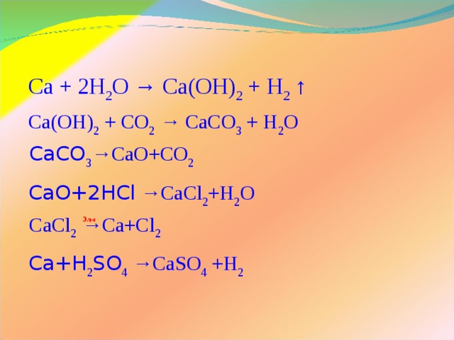 Ca + 2H 2 O → Ca(OH) 2 + H 2 ↑ Ca(OH) 2 + CO 2 → CaCO 3 + H 2 O CaCO 3 →CaO+CO 2 CaO+2HCl →CaCl 2 +H 2 O CaCl 2 →Ca+Cl 2 Эл-з Ca+H 2 SO 4 →CaSO 4 +H 2 