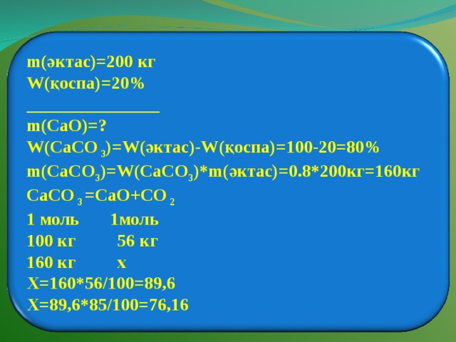  m( әктас) =200 кг W( қоспа)=20% _______________ m(CaO)=? W(CaCO 3 )=W( әктас) -W( қоспа) =100-20=80% m(CaCO 3 )=W(CaCO 3 )*m( әктас) =0.8*200 кг =160кг CaCO 3 = CaO + CO 2 1 моль 1моль 100 кг  56 кг 160 кг  х Х=160*56/100=89,6 Х=89,6*85/100=76,16  