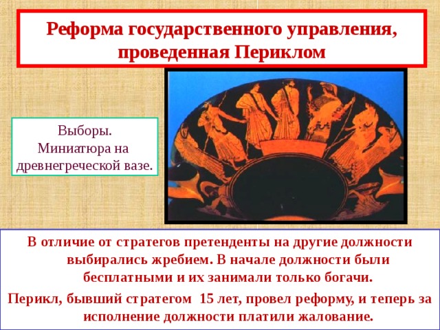 Реформа государственного управления, проведенная Периклом Выборы. Миниатюра на древнегреческой вазе. В отличие от стратегов претенденты на другие должности выбирались жребием. В начале должности были бесплатными и их занимали только богачи. Перикл,  бывший стратегом 15 лет, провел реформу, и теперь за исполнение должности платили жалование. 