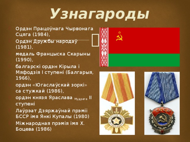 Узнагароды Ордэн Працоўнага Чырвонага Сцяга (1984), Ордэн Дружбы народаў (1981), медаль Францыска Скарыны (1990), балгарскі ордэн Кірыла і Мяфодзія I ступені (Балгарыя, 1966), ордэн «Югаслаўскай зоркі» са стужкай (1986), ордэн князя Яраслава Мудрага II ступені Лаўрэат Дзяржаўнай прэміі БССР імя Янкі Купалы (1980) Міжнародная прэмія імя Х. Боцева (1986)  