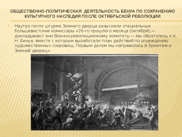 Общественно-политическая деятельность Бенуа по сохранению культурного наследия после октябрьской революции   Наутро после штурма Зимнего дворца разыскали специальные большевистские комиссары:«26-го прошлого месяца (октября),— докладывают они Военно-революционному комитету,— мы обратились к А. Н. Бенуа, вместе с которым выработали план действий по ограждению художественных сокровищ. Первым делом мы направились в Эрмитаж и Зимний дворец» 