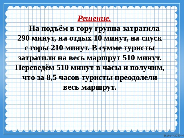 Решение. На подъём в гору группа затратила 290 минут, на отдых 10 минут, на спуск с горы 210 минут. В сумме туристы затратили на весь маршрут 510 минут. Переведём 510 минут в часы и получим, что за 8,5 часов туристы преодолели весь маршрут. 
