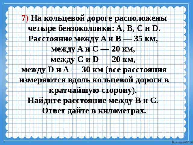 7) На кольцевой дороге расположены четыре бензоколонки: A, B, C и D. Расстояние между A и B — 35 км, между A и C — 20 км, между C и D — 20 км, между D и A — 30 км (все расстояния измеряются вдоль кольцевой дороги в кратчайшую сторону). Найдите расстояние между B и C. Ответ дайте в километрах. 