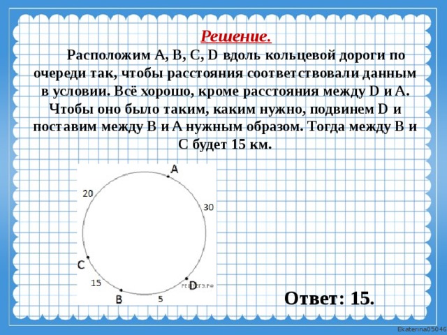 Решение. Расположим А, В, C, D вдоль кольцевой дороги по очереди так, чтобы расстояния соответство­вали данным в условии. Всё хорошо, кроме расстояния между D и A. Чтобы оно было таким, каким нужно, подвинем D и поставим между B и A нужным образом. Тогда между B и C будет 15 км.  Ответ: 15. 