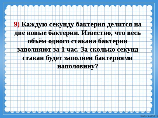 9) Каждую секунду бактерия делится на две новые бактерии. Известно, что весь объём одного стакана бактерии заполняют за 1 час. За сколько секунд стакан будет заполнен бактериями наполовину? 
