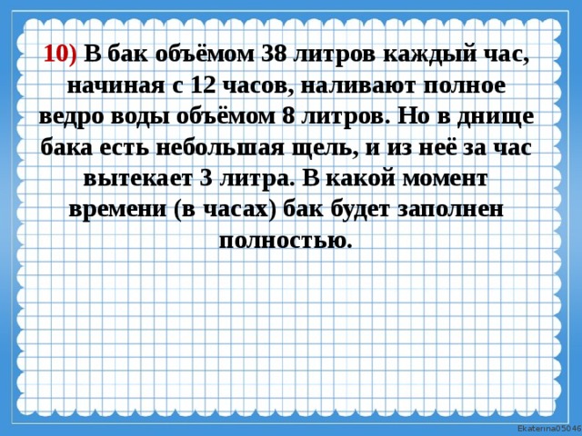 10) В бак объёмом 38 литров каждый час, начиная с 12 часов, наливают полное ведро воды объёмом 8 литров. Но в днище бака есть небольшая щель, и из неё за час вытекает 3 литра. В какой момент времени (в часах) бак будет заполнен полностью. 