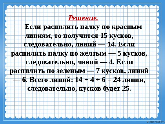 Решение. Если распилить палку по красным линиям, то получится 15 кусков, следовательно, линий — 14. Если распилить палку по желтым — 5 кусков, следовательно, линий — 4. Если распилить по зеленым — 7 кусков, линий — 6. Всего линий: 14 + 4 + 6 = 24 линии, следовательно, кусков будет 25. 
